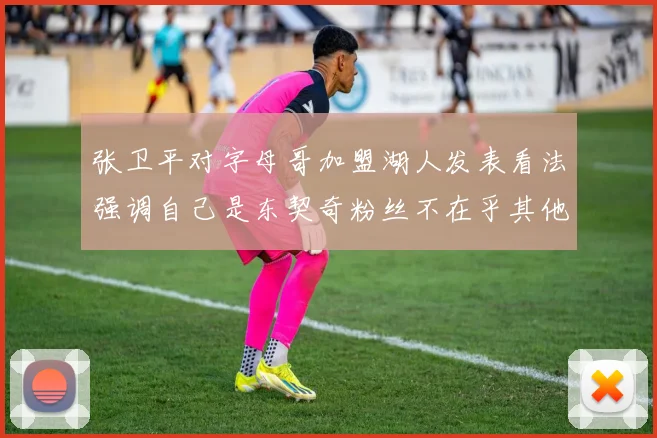 张卫平对字母哥加盟湖人发表看法强调自己是东契奇粉丝不在乎其他球员动态