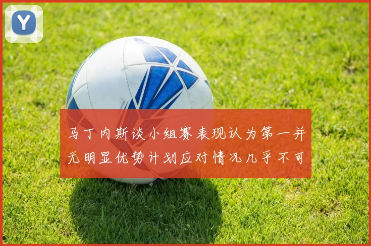 马丁内斯谈小组赛表现认为第一并无明显优势计划应对情况几乎不可能