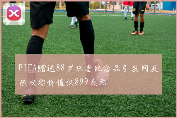 FIFA赠送88岁记者纪念品引发网友热议称价值仅899美元