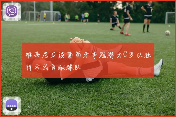 维蒂尼亚谈葡萄牙夺冠潜力C罗以独特方式贡献球队