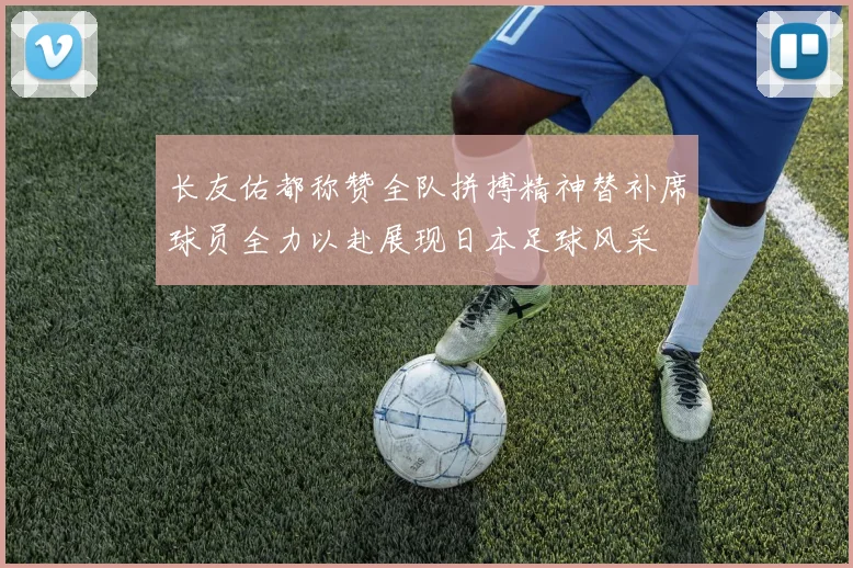 长友佑都称赞全队拼搏精神替补席球员全力以赴展现日本足球风采