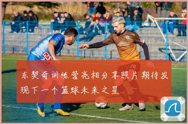 东契奇训练营亮相分享照片期待发现下一个篮球未来之星